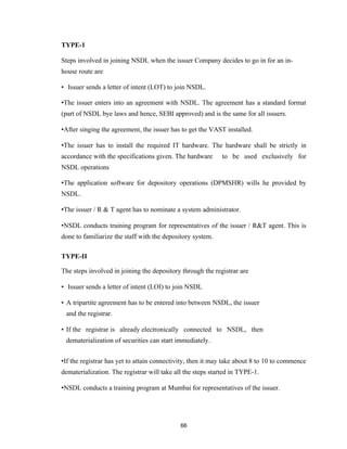 TYPE-1

Steps involved in joining NSDL when the issuer Company decides to go in for an in-
house route are

• Issuer sends a letter of intent (LOT) to join NSDL.

•The issuer enters into an agreement with NSDL. The agreement has a standard format
(part of NSDL bye laws and hence, SEBI approved) and is the same for all issuers.

•After singing the agreement, the issuer has to get the VAST installed.

•The issuer has to install the required IT hardware. The hardware shall be strictly in
accordance with the specifications given. The hardware       to be used exclusively for
NSDL operations

•The application software for depository operations (DPMSHR) wills he provided by
NSDL.

•The issuer / R & T agent has to nominate a system administrator.

•NSDL conducts training program for representatives of the issuer / R&T agent. This is
done to familiarize the staff with the depository system.

TYPE-II

The steps involved in joining the depository through the registrar are

• Issuer sends a letter of intent (LOI) to join NSDL

• A tripartite agreement has to be entered into between NSDL, the issuer
 and the registrar.

• If the registrar is already electronically connected to NSDL, then
 dematerialization of securities can start immediately.


•If the registrar has yet to attain connectivity, then it may take about 8 to 10 to commence
dematerialization. The registrar will take all the steps started in TYPE-1.

•NSDL conducts a training program at Mumbai for representatives of the issuer.




                                             66
 