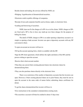 Besides demat and trading, the services offered by NSDL are

•Pledging / hypothecation of dematerialized securities.

•Electronic credit in public offerings of companies.

•Receipt of non-cash corporate benefits such as bonus, rights, in electronic form.

•Lending and borrowing of securities.

         NSDL does not fix the charges of a DP vis-a-vis his clients. NSDL charges to DPs
are fixed and a DP is free to have any mark-up over these charges for the purpose of
billing his clients.
         The detail of NSDL charges to DPs is as under opening a depository account is as
simple as opening a bank account. Investor can open a depository accounts with any DP
convenient to them.

To open an account an investor will have to

•Fill up the account opening form, which is available with the DP.

•Sign the DP-client agreement, which defines the rights and duties of the DPs and the
person wishing to open the account.

•Receive their client account number.

•Then they can convert their existing physical shares into electronic shares by
dematerializing them.

•They can also purchase shares directly in the electronic form.

         There is no restriction of the number of depository accounts that the investors can
open. However, if their existing physical shares are in joint Names, they must be sure to
open the account in the same order of names before submitting shares certificates for
demat.

To get the shares dematerialized the investor will have to

•Give instructions to the custodian to dematerialize existing stock.

•The securities a account will then be credited in about 15 days time



                                              67
 