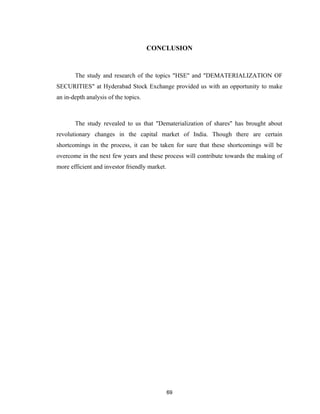 CONCLUSION



       The study and research of the topics "HSE" and "DEMATERIALIZATION OF
SECURITIES" at Hyderabad Stock Exchange provided us with an opportunity to make
an in-depth analysis of the topics.



       The study revealed to us that "Dematerialization of shares" has brought about
revolutionary changes in the capital market of India. Though there are certain
shortcomings in the process, it can be taken for sure that these shortcomings will be
overcome in the next few years and these process will contribute towards the making of
more efficient and investor friendly market.




                                               69
 