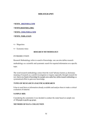 BIBLIOGRAPHY



>WWW . BSEINDIA.COM

>WWW.HSEINDIA.ORG

>WWW. CDSLINDIA.COM

>WWW. NSDL.CO.IN



•:• Magazines

•:• Economic times
                              RESEARCH METHODOLOGY

INTRODUCTION

Research Methodology refers to search of knowledge .one can also define research
methodology as a scientific and systematic search for required information on a specific
topic.


The word research methodology comes from the word ³advance learner µs dictionary
meaning of research as a careful investigation or inquiry especially through research for
new facts in my branch of knowledge for example some author have define research methodology as
systematized effort to gain new knowledge.

TYPES OF RESEARCH ANALYTICAL RESEARCH

It has to used facts or information already available and analyse these to make a critical
evaluation of material.

SAMPLE SIZE:

Considering the constraints it was decided to conduct the study based on sample size
of 100 people in specific age groups.

METHODS OF DATA COLLECTION




                                               70
 