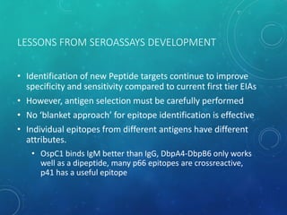 LESSONS FROM SEROASSAYS DEVELOPMENT
• Identification of new Peptide targets continue to improve
specificity and sensitivity compared to current first tier EIAs
• However, antigen selection must be carefully performed
• No ‘blanket approach’ for epitope identification is effective
• Individual epitopes from different antigens have different
attributes.
• OspC1 binds IgM better than IgG, DbpA4-DbpB6 only works
well as a dipeptide, many p66 epitopes are crossreactive,
p41 has a useful epitope
 