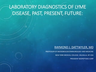 LABORATORY DIAGNOSTICS OF LYME
DISEASE, PAST, PRESENT, FUTURE:
RAYMOND J. DATTWYLER, MD
PROFESSOR OF MICROBIOLOGY/IMMUNOLOGY AND MEDICINE
NEW YORK MEDICAL COLLEGE, VALHALLA, NY USA
PRESIDENT BIOPEPTIDES CORP
 