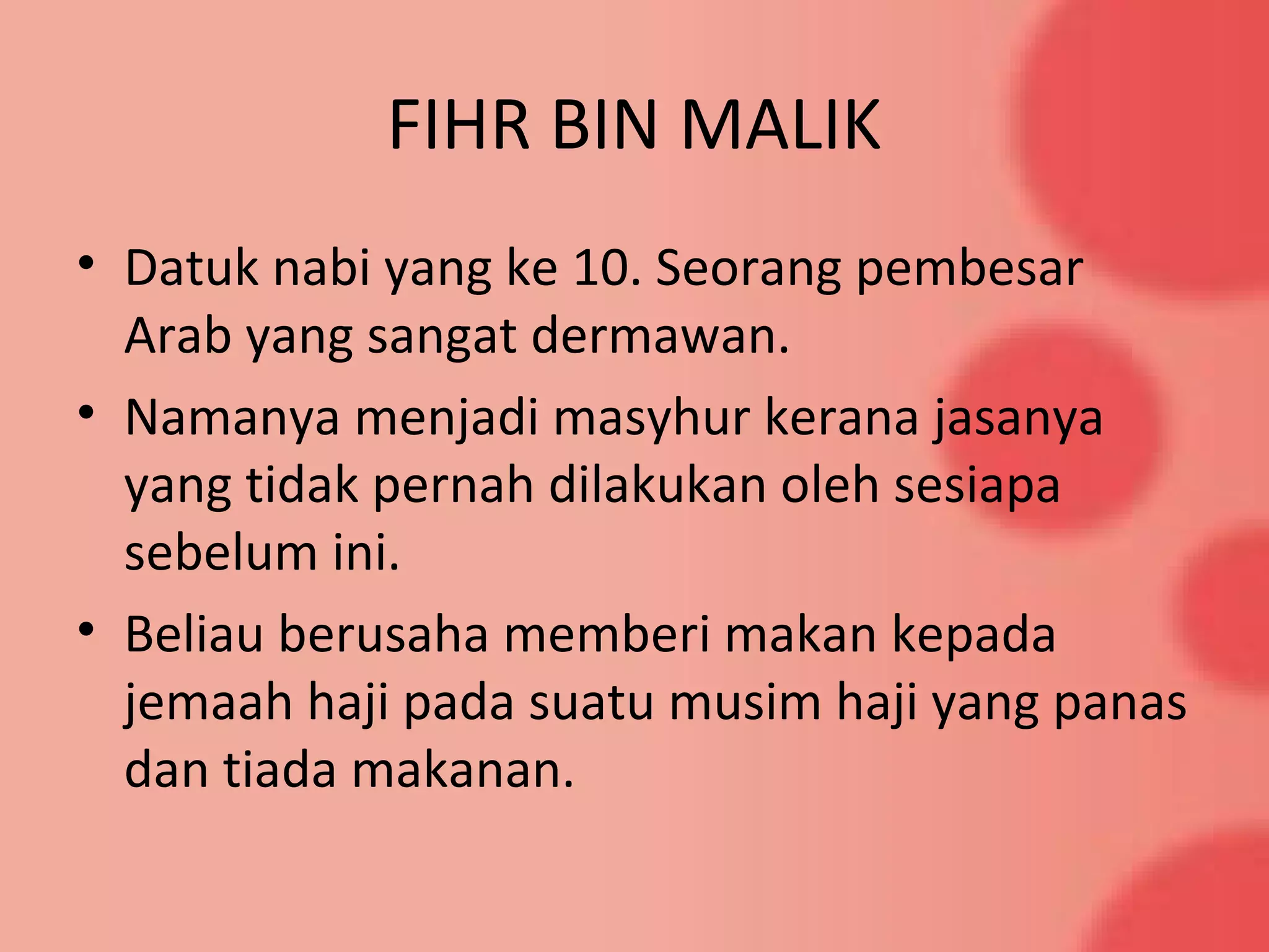 FIHR BIN MALIK
• Datuk nabi yang ke 10. Seorang pembesar
Arab yang sangat dermawan.
• Namanya menjadi masyhur kerana jasanya
yang tidak pernah dilakukan oleh sesiapa
sebelum ini.
• Beliau berusaha memberi makan kepada
jemaah haji pada suatu musim haji yang panas
dan tiada makanan.
 