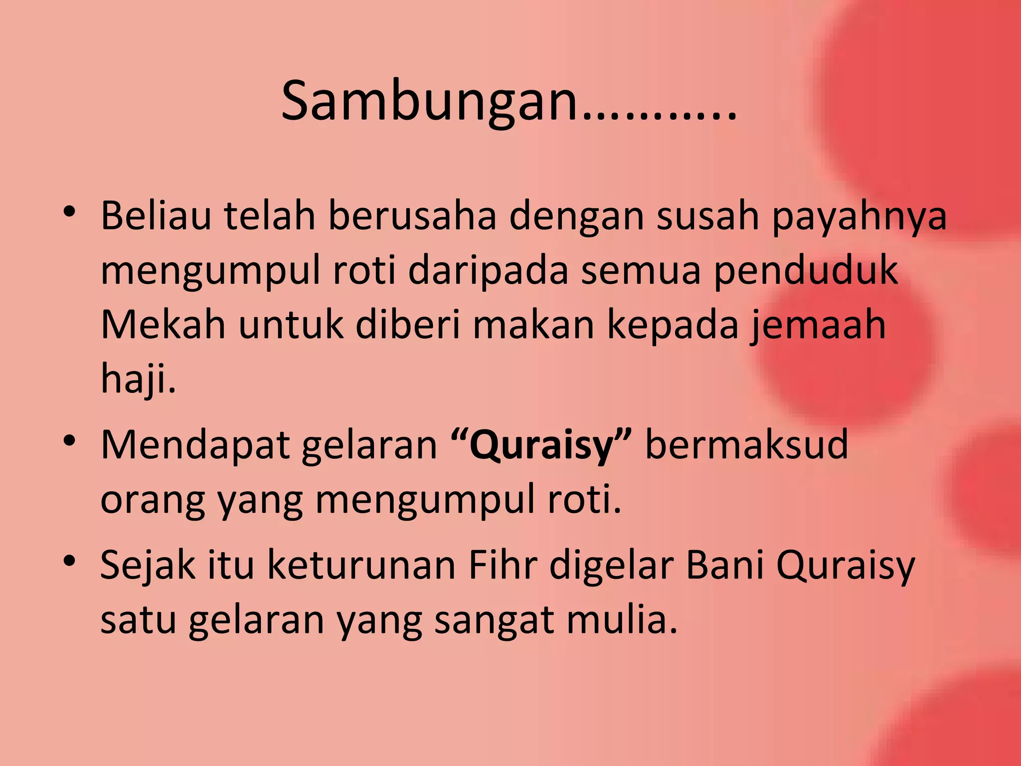 Sambungan………..
• Beliau telah berusaha dengan susah payahnya
mengumpul roti daripada semua penduduk
Mekah untuk diberi makan kepada jemaah
haji.
• Mendapat gelaran “Quraisy” bermaksud
orang yang mengumpul roti.
• Sejak itu keturunan Fihr digelar Bani Quraisy
satu gelaran yang sangat mulia.
 
