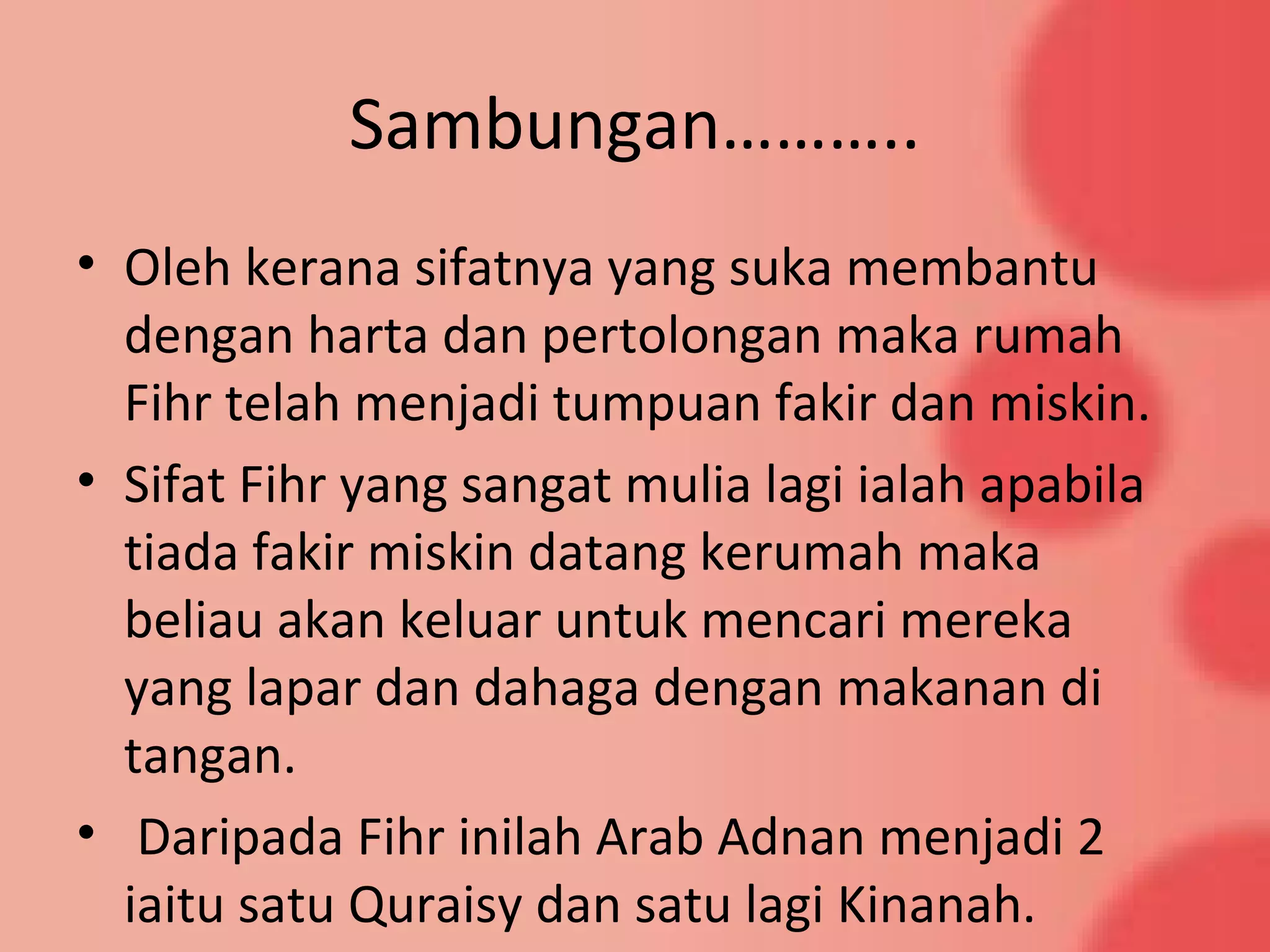 Sambungan………..
• Oleh kerana sifatnya yang suka membantu
dengan harta dan pertolongan maka rumah
Fihr telah menjadi tumpuan fakir dan miskin.
• Sifat Fihr yang sangat mulia lagi ialah apabila
tiada fakir miskin datang kerumah maka
beliau akan keluar untuk mencari mereka
yang lapar dan dahaga dengan makanan di
tangan.
• Daripada Fihr inilah Arab Adnan menjadi 2
iaitu satu Quraisy dan satu lagi Kinanah.
 
