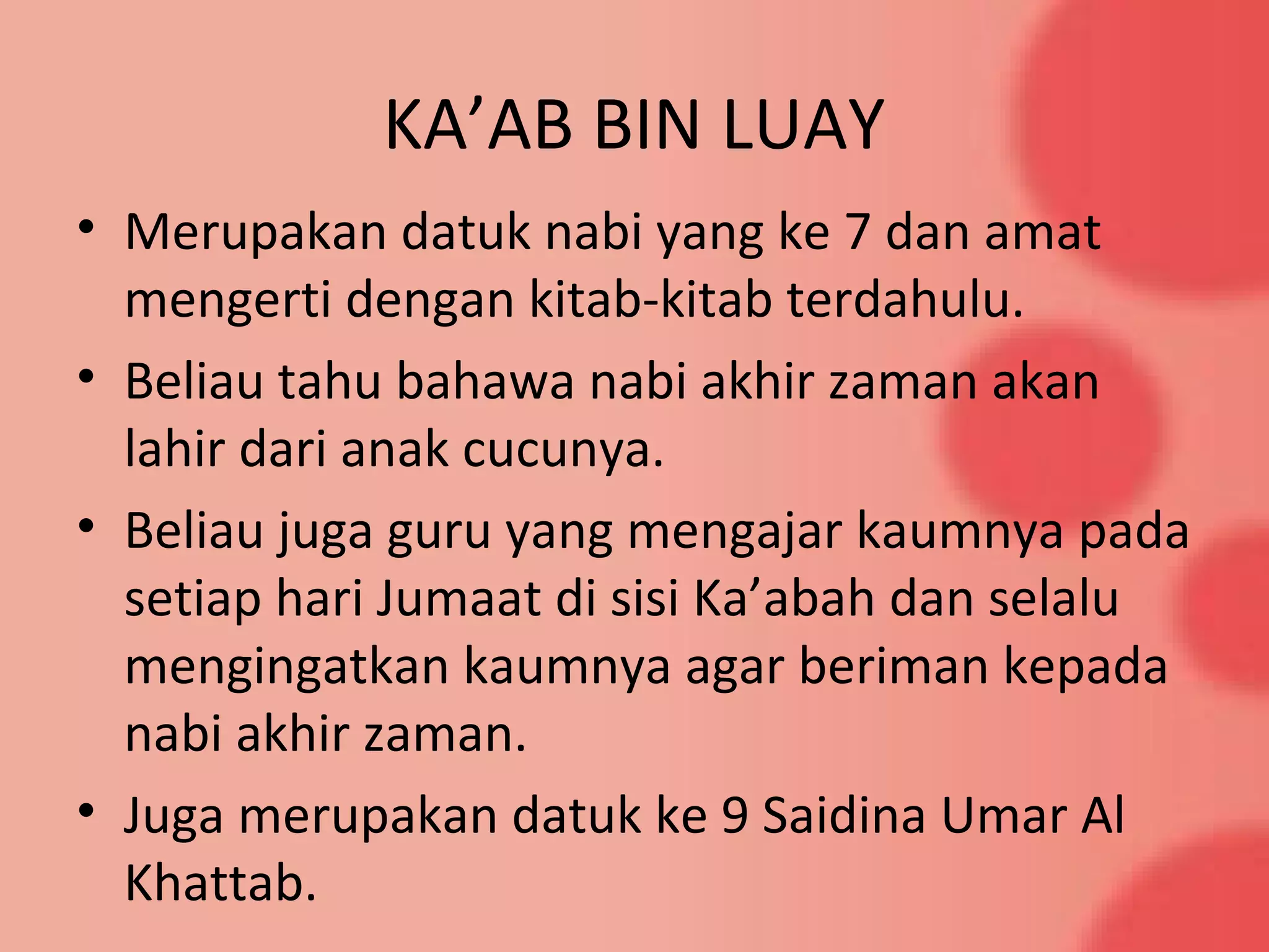 KA’AB BIN LUAY
• Merupakan datuk nabi yang ke 7 dan amat
mengerti dengan kitab-kitab terdahulu.
• Beliau tahu bahawa nabi akhir zaman akan
lahir dari anak cucunya.
• Beliau juga guru yang mengajar kaumnya pada
setiap hari Jumaat di sisi Ka’abah dan selalu
mengingatkan kaumnya agar beriman kepada
nabi akhir zaman.
• Juga merupakan datuk ke 9 Saidina Umar Al
Khattab.
 