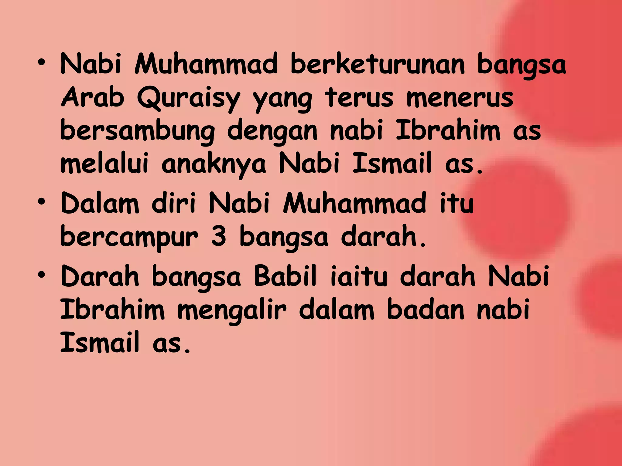 • Nabi Muhammad berketurunan bangsa
Arab Quraisy yang terus menerus
bersambung dengan nabi Ibrahim as
melalui anaknya Nabi Ismail as.
• Dalam diri Nabi Muhammad itu
bercampur 3 bangsa darah.
• Darah bangsa Babil iaitu darah Nabi
Ibrahim mengalir dalam badan nabi
Ismail as.
 