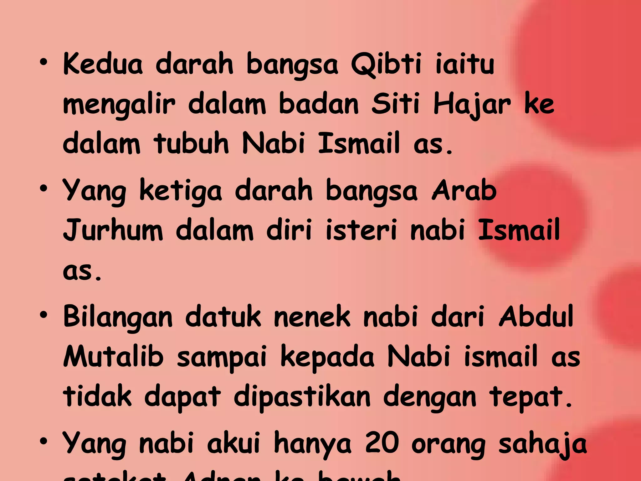 • Kedua darah bangsa Qibti iaitu
mengalir dalam badan Siti Hajar ke
dalam tubuh Nabi Ismail as.
• Yang ketiga darah bangsa Arab
Jurhum dalam diri isteri nabi Ismail
as.
• Bilangan datuk nenek nabi dari Abdul
Mutalib sampai kepada Nabi ismail as
tidak dapat dipastikan dengan tepat.
• Yang nabi akui hanya 20 orang sahaja
 