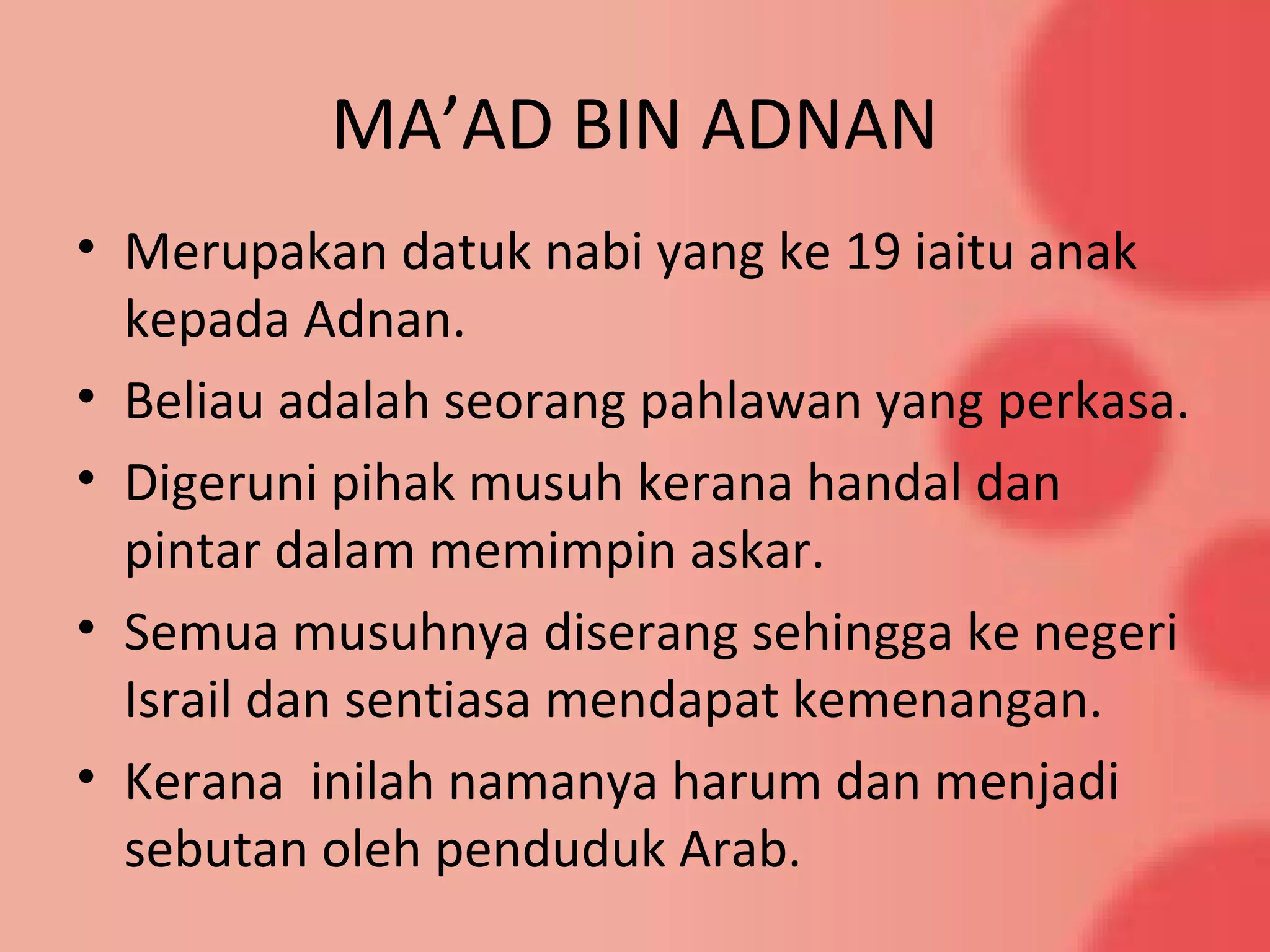 MA’AD BIN ADNAN
• Merupakan datuk nabi yang ke 19 iaitu anak
kepada Adnan.
• Beliau adalah seorang pahlawan yang perkasa.
• Digeruni pihak musuh kerana handal dan
pintar dalam memimpin askar.
• Semua musuhnya diserang sehingga ke negeri
Israil dan sentiasa mendapat kemenangan.
• Kerana inilah namanya harum dan menjadi
sebutan oleh penduduk Arab.
 
