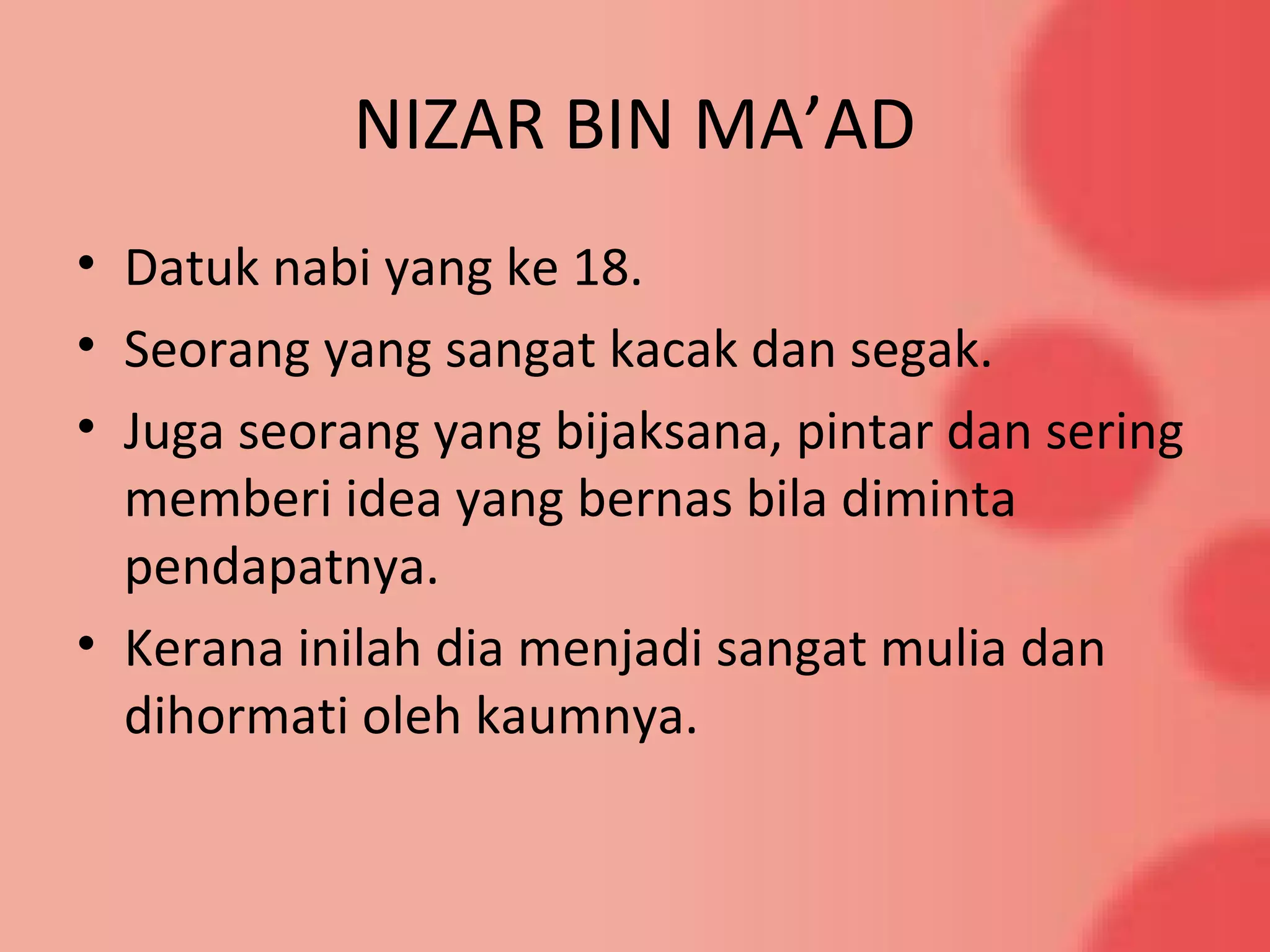 NIZAR BIN MA’AD
• Datuk nabi yang ke 18.
• Seorang yang sangat kacak dan segak.
• Juga seorang yang bijaksana, pintar dan sering
memberi idea yang bernas bila diminta
pendapatnya.
• Kerana inilah dia menjadi sangat mulia dan
dihormati oleh kaumnya.
 