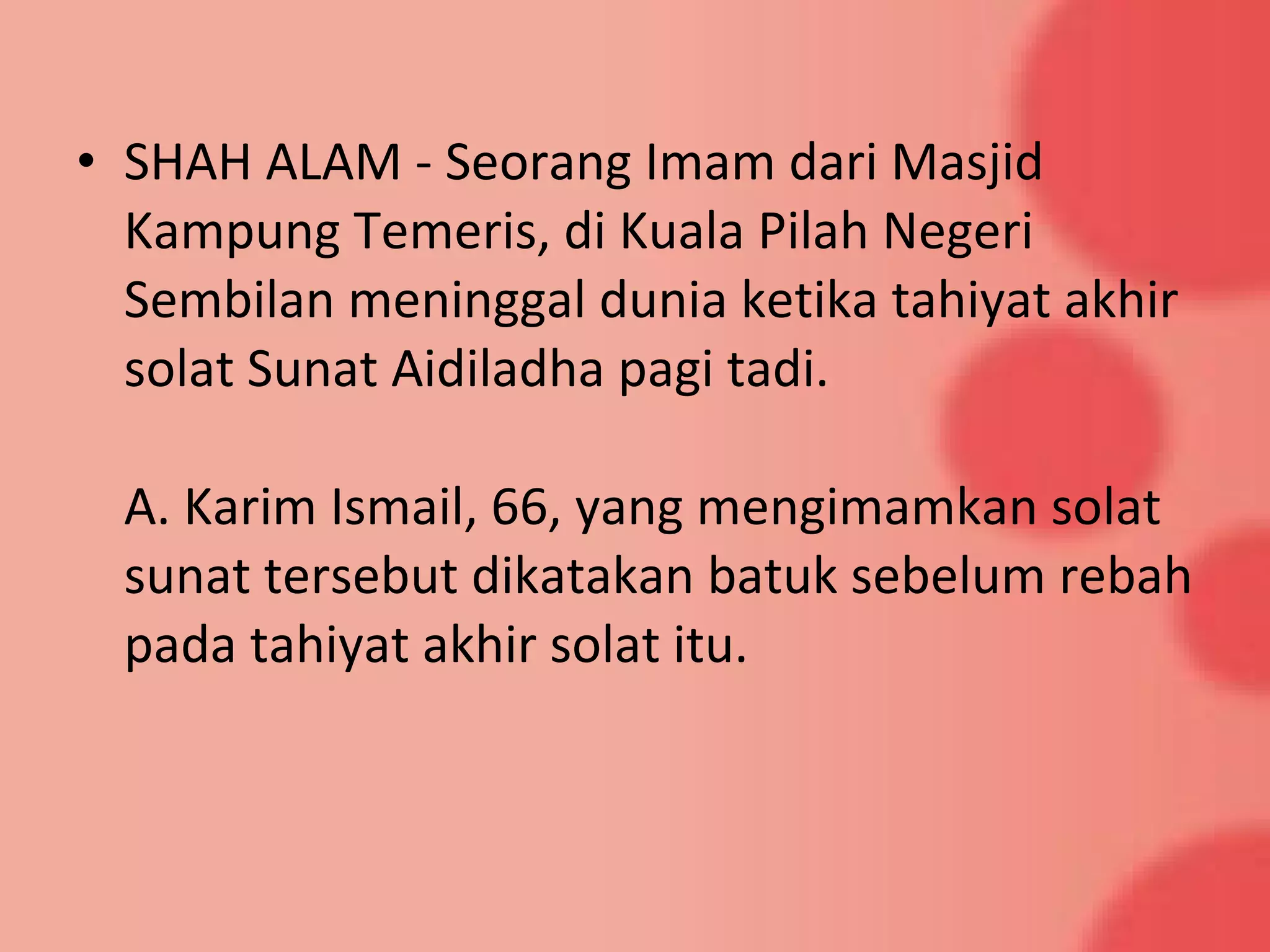 • SHAH ALAM - Seorang Imam dari Masjid
Kampung Temeris, di Kuala Pilah Negeri
Sembilan meninggal dunia ketika tahiyat akhir
solat Sunat Aidiladha pagi tadi.
A. Karim Ismail, 66, yang mengimamkan solat
sunat tersebut dikatakan batuk sebelum rebah
pada tahiyat akhir solat itu.
 