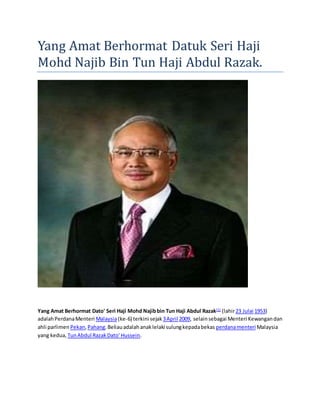 Yang Amat Berhormat Datuk Seri Haji 
Mohd Najib Bin Tun Haji Abdul Razak. 
Yang Amat Berhormat Dato' Seri Haji Mohd Najib bin Tun Haji Abdul Razak[1] (lahir 23 Julai 1953) 
adalah Perdana Menteri Malaysia (ke-6) terkini sejak 3 April 2009, selain sebagai Menteri Kewangan dan 
ahli parlimen Pekan, Pahang. Beliau adalah anak lelaki sulung kepada bekas perdana menteri Malaysia 
yang kedua, Tun Abdul Razak Dato' Hussein. 
 