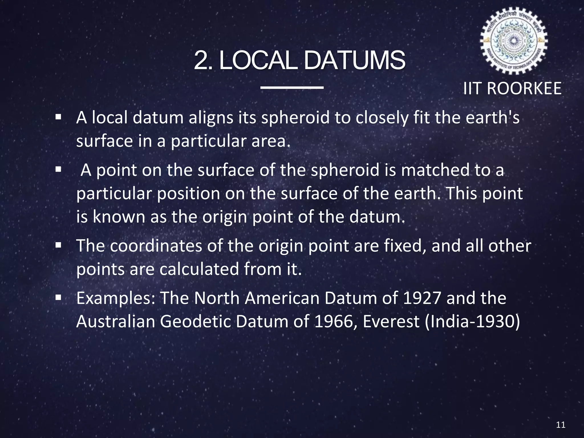 2. LOCAL DATUMS
 A local datum aligns its spheroid to closely fit the earth's
surface in a particular area.
 A point on the surface of the spheroid is matched to a
particular position on the surface of the earth. This point
is known as the origin point of the datum.
 The coordinates of the origin point are fixed, and all other
points are calculated from it.
 Examples: The North American Datum of 1927 and the
Australian Geodetic Datum of 1966, Everest (India-1930)
11
Types of Datum
IIT ROORKEE
 