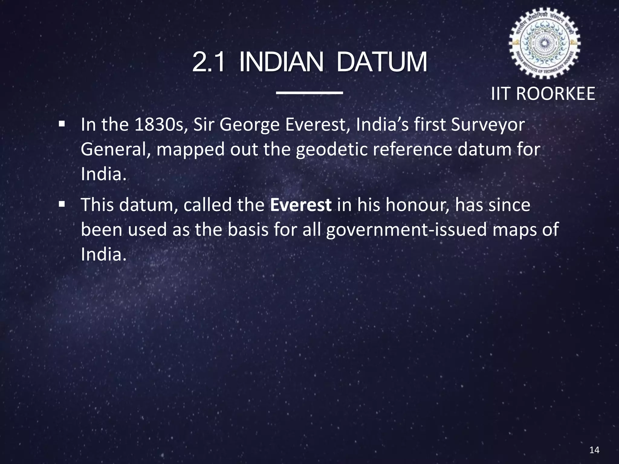 2.1 INDIAN DATUM
 In the 1830s, Sir George Everest, India’s first Surveyor
General, mapped out the geodetic reference datum for
India.
 This datum, called the Everest in his honour, has since
been used as the basis for all government-issued maps of
India.
14
IIT ROORKEE
Types of Datum
 