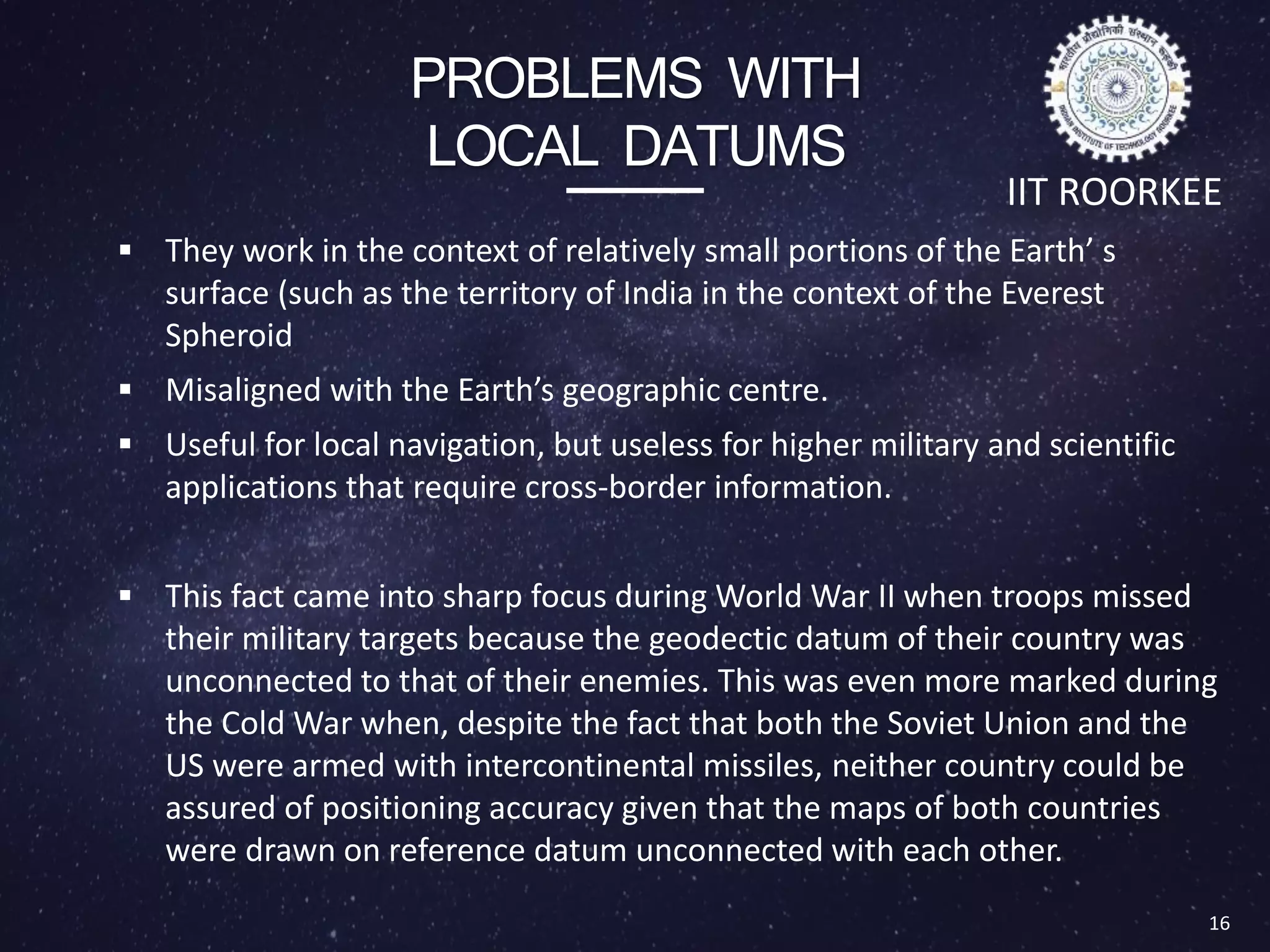 PROBLEMS WITH
LOCAL DATUMS
 They work in the context of relatively small portions of the Earth’ s
surface (such as the territory of India in the context of the Everest
Spheroid
 Misaligned with the Earth’s geographic centre.
 Useful for local navigation, but useless for higher military and scientific
applications that require cross-border information.
 This fact came into sharp focus during World War II when troops missed
their military targets because the geodectic datum of their country was
unconnected to that of their enemies. This was even more marked during
the Cold War when, despite the fact that both the Soviet Union and the
US were armed with intercontinental missiles, neither country could be
assured of positioning accuracy given that the maps of both countries
were drawn on reference datum unconnected with each other.
16
IIT ROORKEE
 