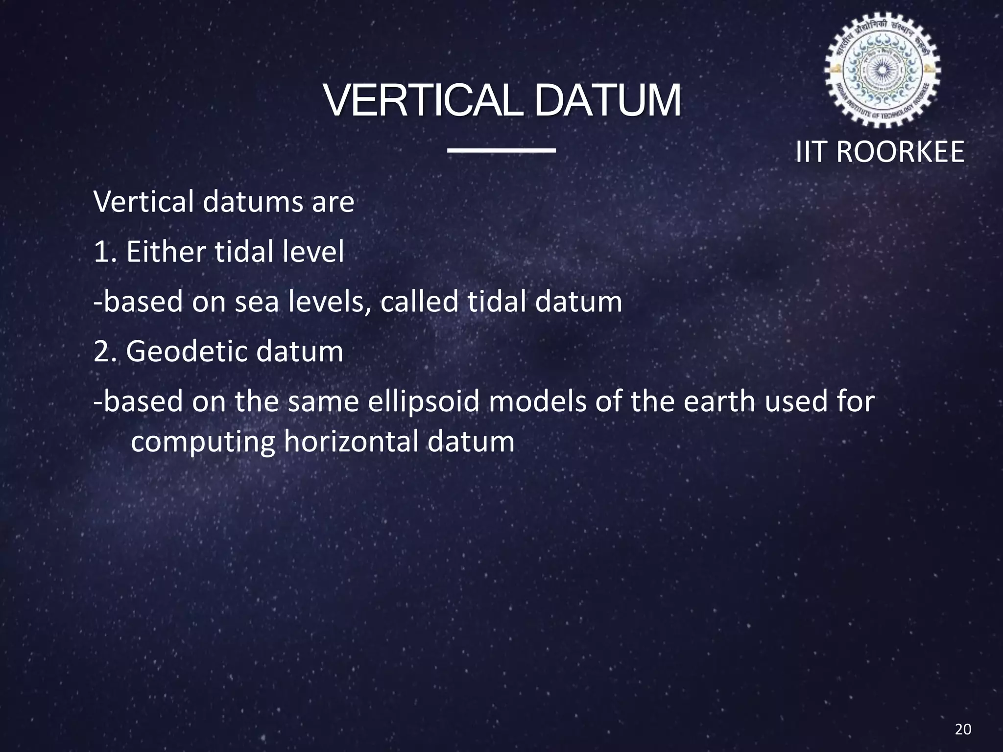 VERTICAL DATUM
Vertical datums are
1. Either tidal level
-based on sea levels, called tidal datum
2. Geodetic datum
-based on the same ellipsoid models of the earth used for
computing horizontal datum
20
IIT ROORKEE
Types of Datum
 