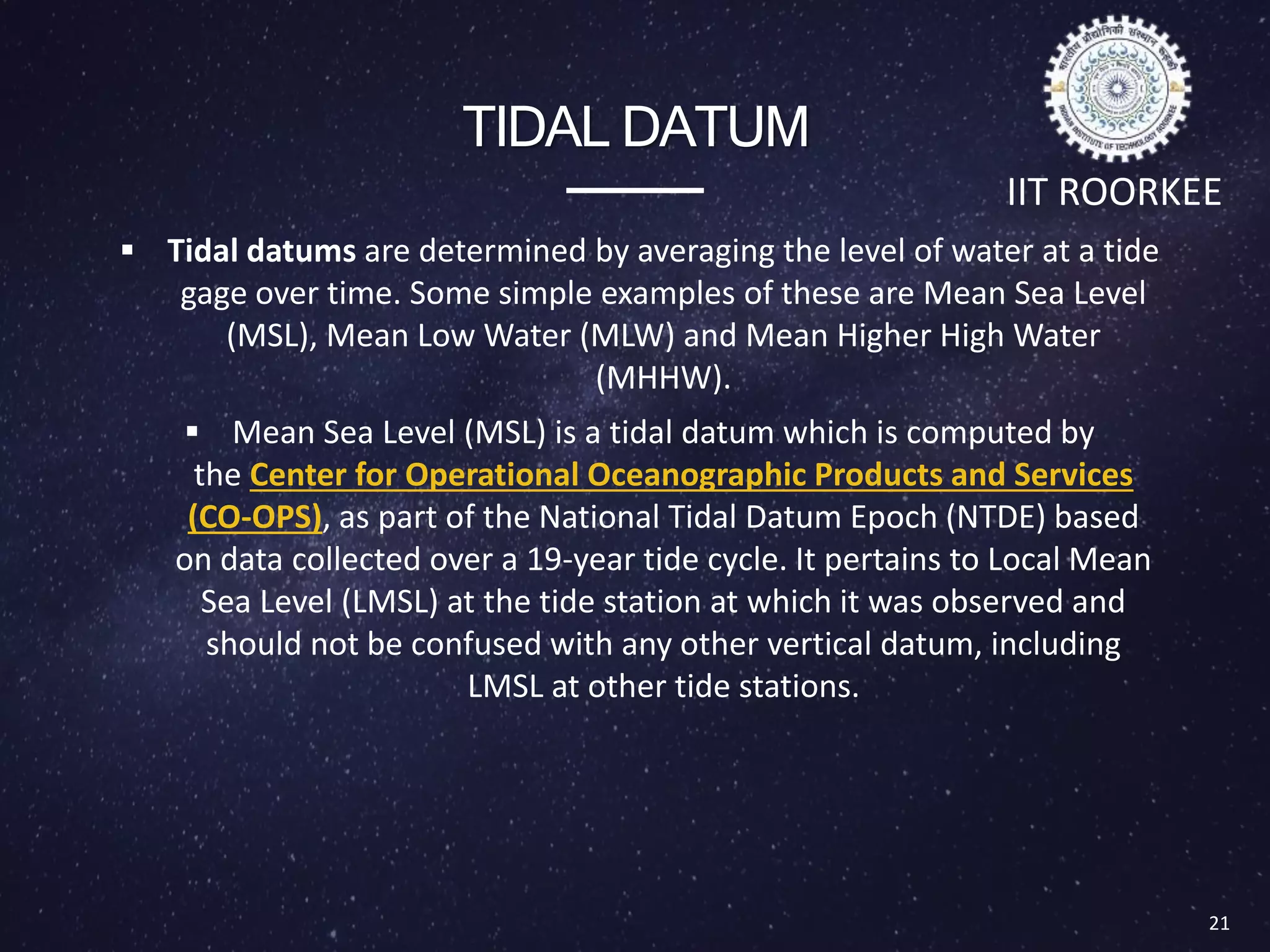 TIDAL DATUM
 Tidal datums are determined by averaging the level of water at a tide
gage over time. Some simple examples of these are Mean Sea Level
(MSL), Mean Low Water (MLW) and Mean Higher High Water
(MHHW).
 Mean Sea Level (MSL) is a tidal datum which is computed by
the Center for Operational Oceanographic Products and Services
(CO-OPS), as part of the National Tidal Datum Epoch (NTDE) based
on data collected over a 19-year tide cycle. It pertains to Local Mean
Sea Level (LMSL) at the tide station at which it was observed and
should not be confused with any other vertical datum, including
LMSL at other tide stations.
21
IIT ROORKEE
Types of Datum
 