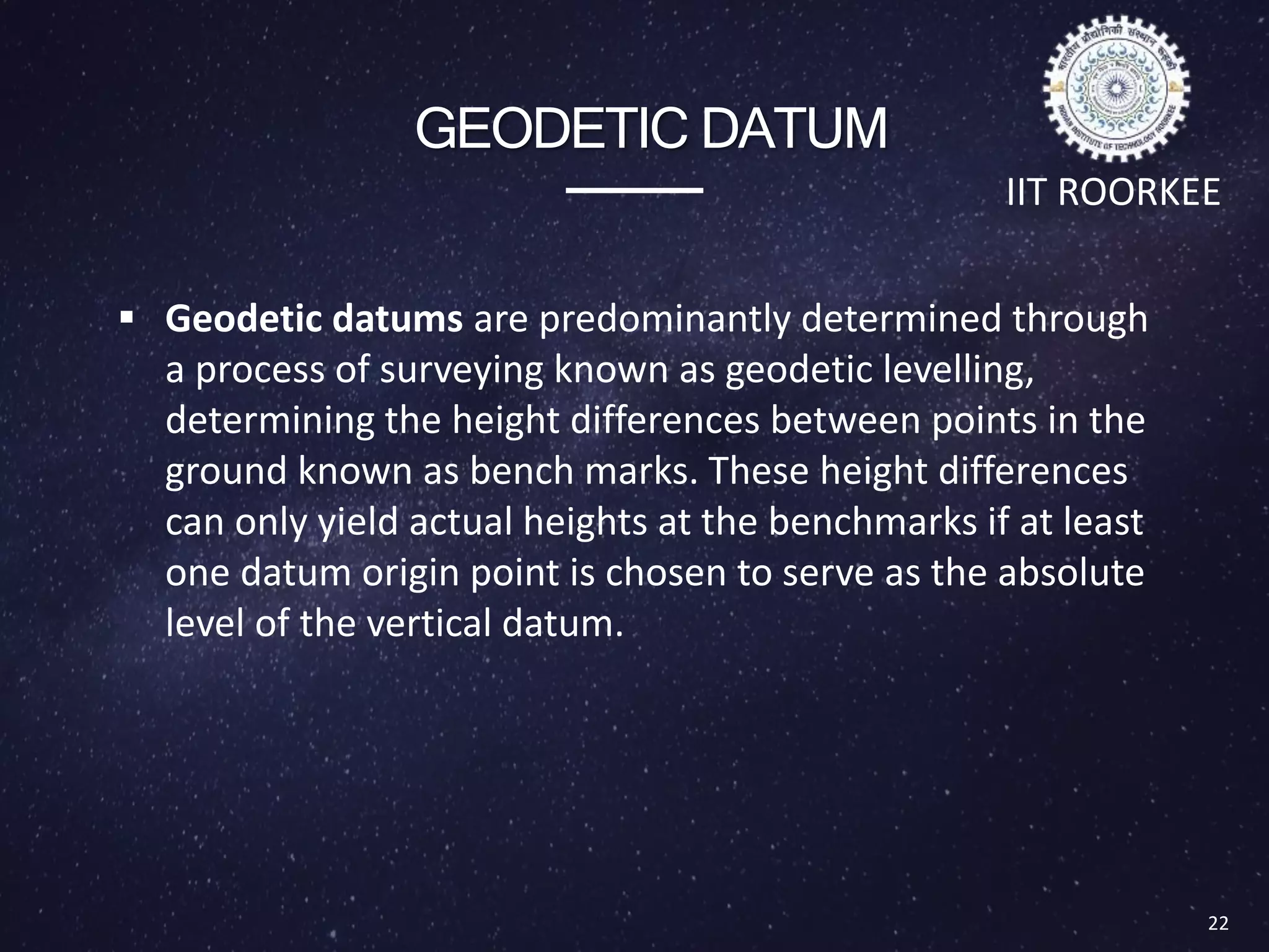GEODETIC DATUM
 Geodetic datums are predominantly determined through
a process of surveying known as geodetic levelling,
determining the height differences between points in the
ground known as bench marks. These height differences
can only yield actual heights at the benchmarks if at least
one datum origin point is chosen to serve as the absolute
level of the vertical datum.
22
IIT ROORKEE
 