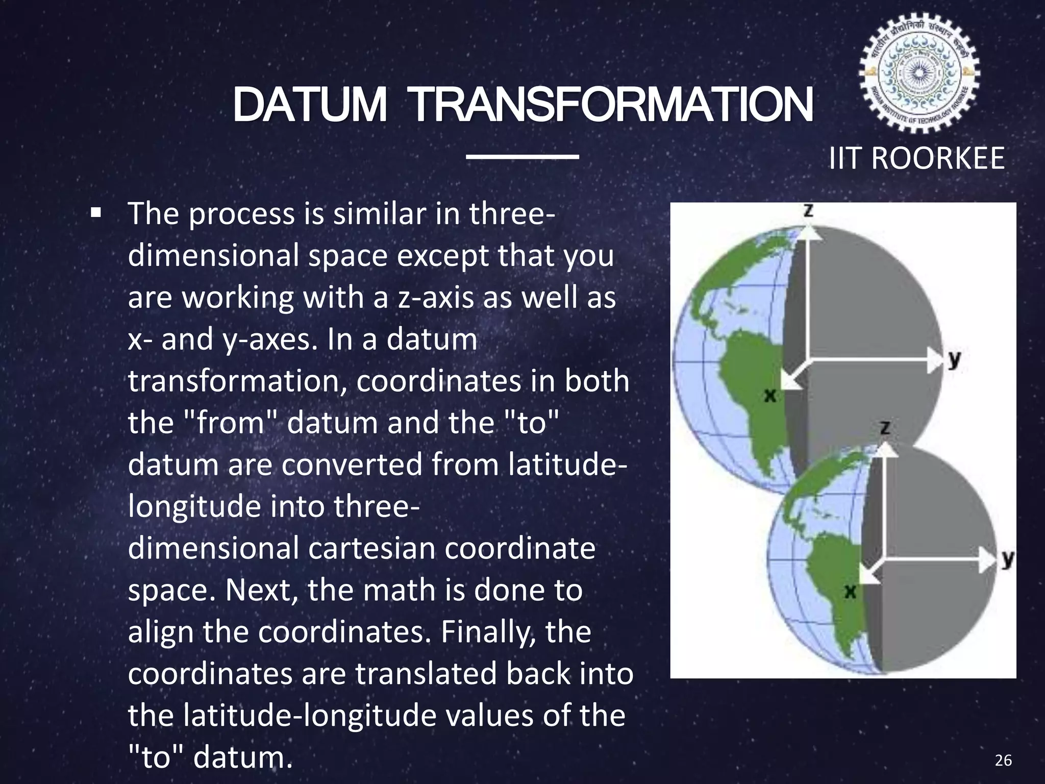 DATUM TRANSFORMATION
 The process is similar in three-
dimensional space except that you
are working with a z-axis as well as
x- and y-axes. In a datum
transformation, coordinates in both
the "from" datum and the "to"
datum are converted from latitude-
longitude into three-
dimensional cartesian coordinate
space. Next, the math is done to
align the coordinates. Finally, the
coordinates are translated back into
the latitude-longitude values of the
"to" datum. 26
IIT ROORKEE
 