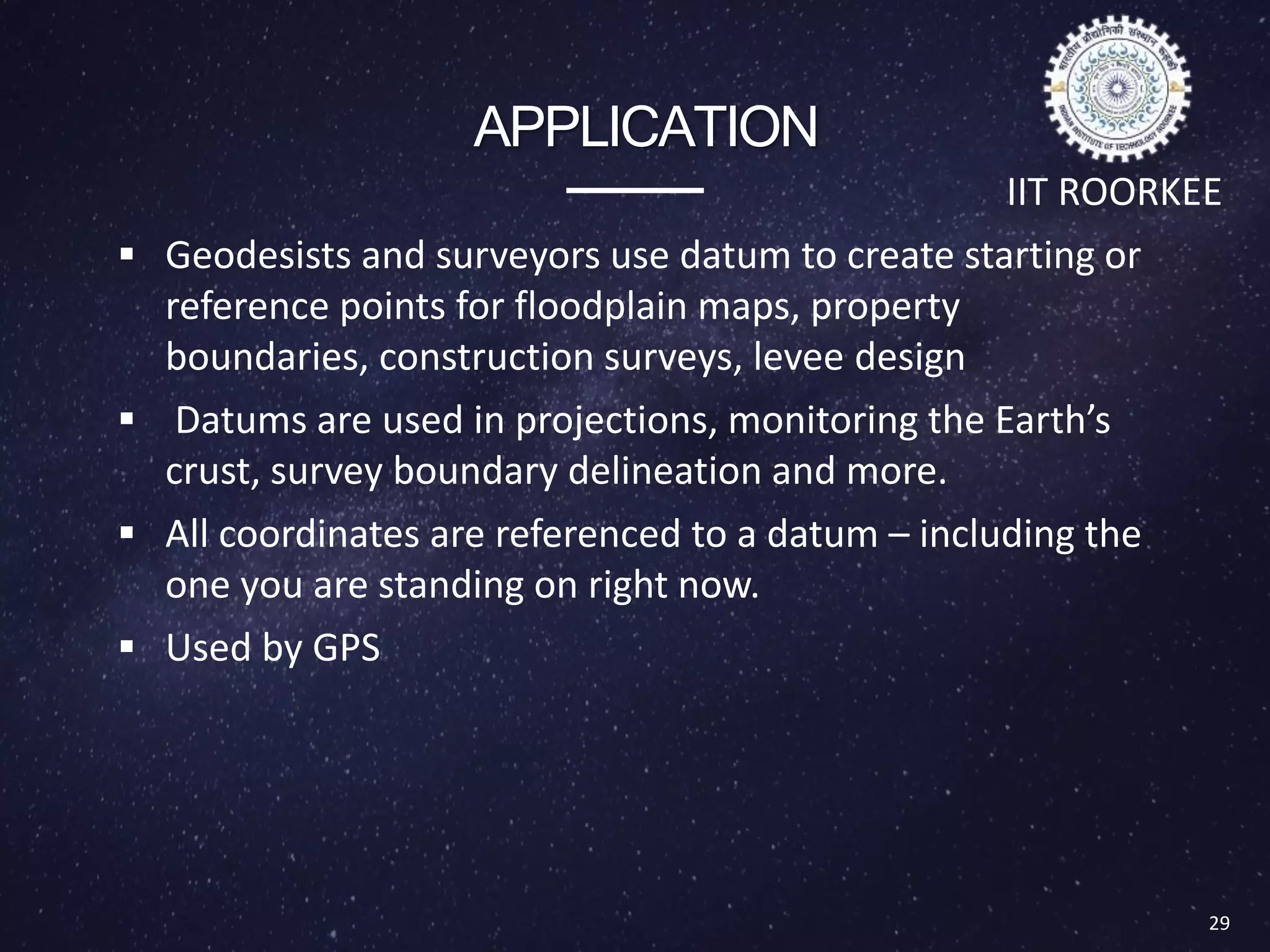 APPLICATION
 Geodesists and surveyors use datum to create starting or
reference points for floodplain maps, property
boundaries, construction surveys, levee design
 Datums are used in projections, monitoring the Earth’s
crust, survey boundary delineation and more.
 All coordinates are referenced to a datum – including the
one you are standing on right now.
 Used by GPS
29
IIT ROORKEE
 