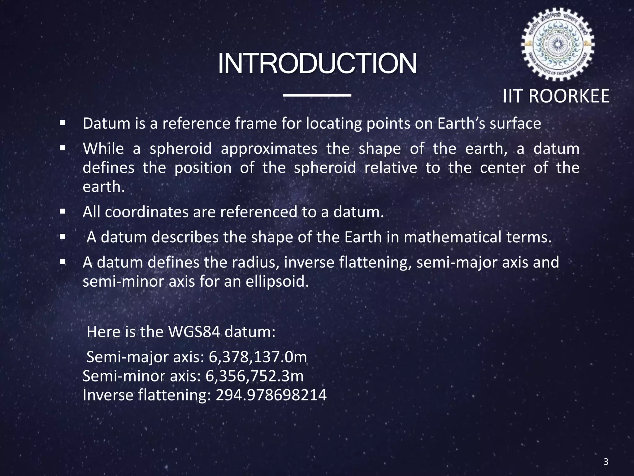INTRODUCTION
 Datum is a reference frame for locating points on Earth’s surface
 While a spheroid approximates the shape of the earth, a datum
defines the position of the spheroid relative to the center of the
earth.
 All coordinates are referenced to a datum.
 A datum describes the shape of the Earth in mathematical terms.
 A datum defines the radius, inverse flattening, semi-major axis and
semi-minor axis for an ellipsoid.
Here is the WGS84 datum:
Semi-major axis: 6,378,137.0m
Semi-minor axis: 6,356,752.3m
Inverse flattening: 294.978698214
3
IIT ROORKEE
 