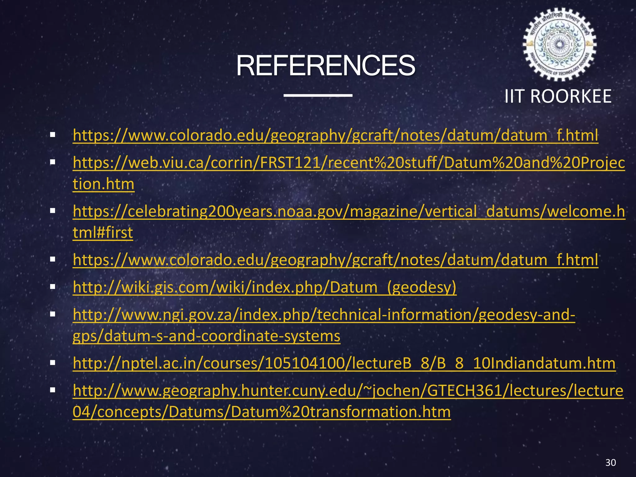 REFERENCES
 https://www.colorado.edu/geography/gcraft/notes/datum/datum_f.html
 https://web.viu.ca/corrin/FRST121/recent%20stuff/Datum%20and%20Projec
tion.htm
 https://celebrating200years.noaa.gov/magazine/vertical_datums/welcome.h
tml#first
 https://www.colorado.edu/geography/gcraft/notes/datum/datum_f.html
 http://wiki.gis.com/wiki/index.php/Datum_(geodesy)
 http://www.ngi.gov.za/index.php/technical-information/geodesy-and-
gps/datum-s-and-coordinate-systems
 http://nptel.ac.in/courses/105104100/lectureB_8/B_8_10Indiandatum.htm
 http://www.geography.hunter.cuny.edu/~jochen/GTECH361/lectures/lecture
04/concepts/Datums/Datum%20transformation.htm
30
IIT ROORKEE
 