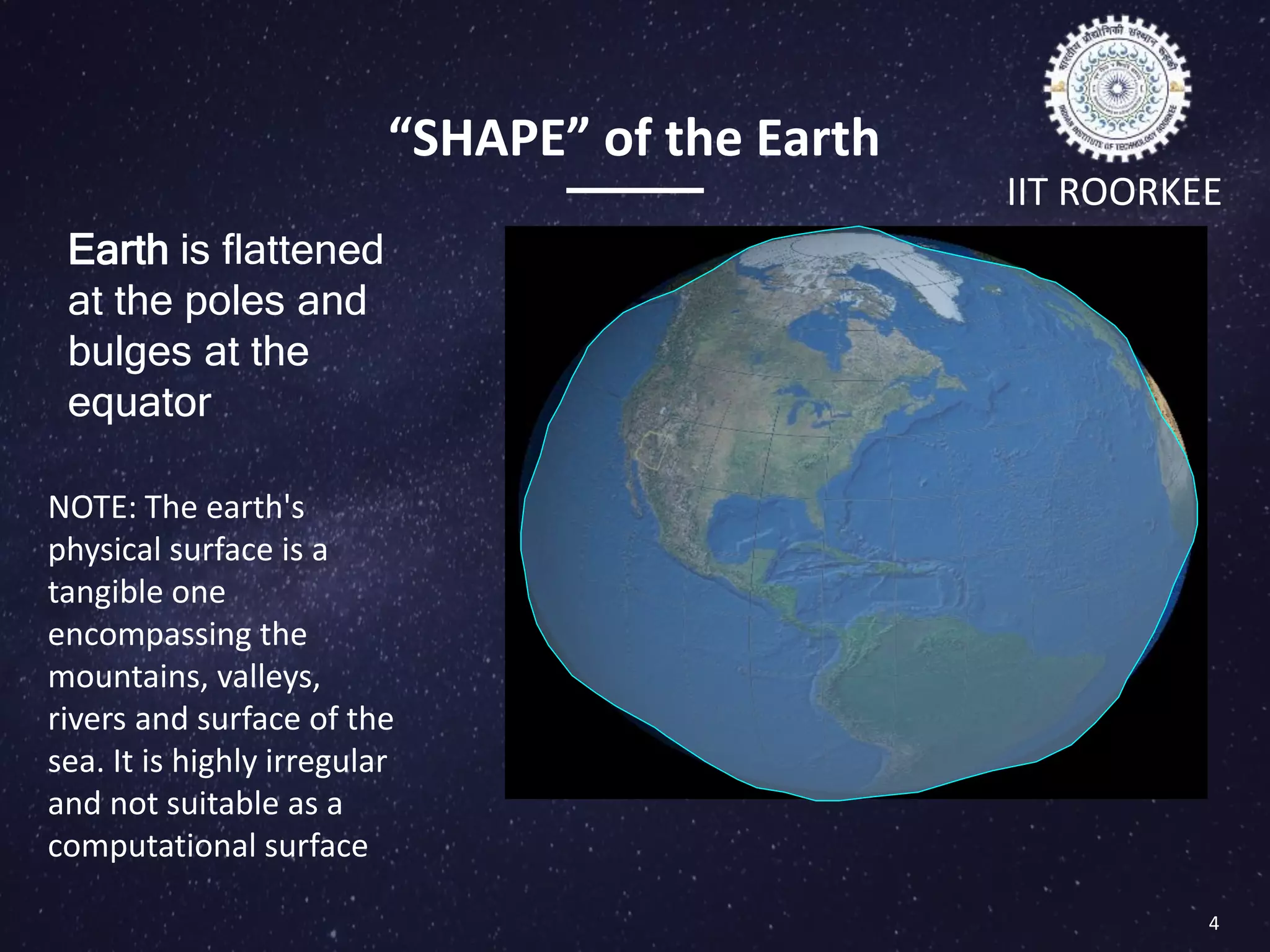 “SHAPE” of the Earth
NOTE: The earth's
physical surface is a
tangible one
encompassing the
mountains, valleys,
rivers and surface of the
sea. It is highly irregular
and not suitable as a
computational surface
Earth is flattened
at the poles and
bulges at the
equator
IIT ROORKEE
4
Important terminologies
 