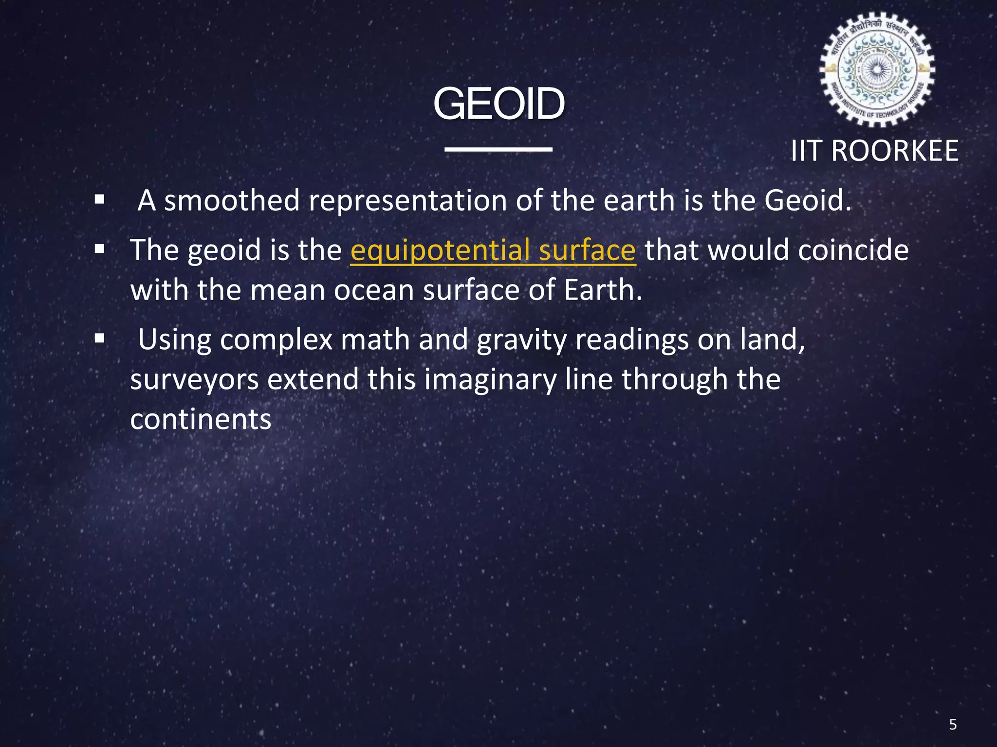 GEOID
 A smoothed representation of the earth is the Geoid.
 The geoid is the equipotential surface that would coincide
with the mean ocean surface of Earth.
 Using complex math and gravity readings on land,
surveyors extend this imaginary line through the
continents
5
IIT ROORKEE
Important terminologies
 