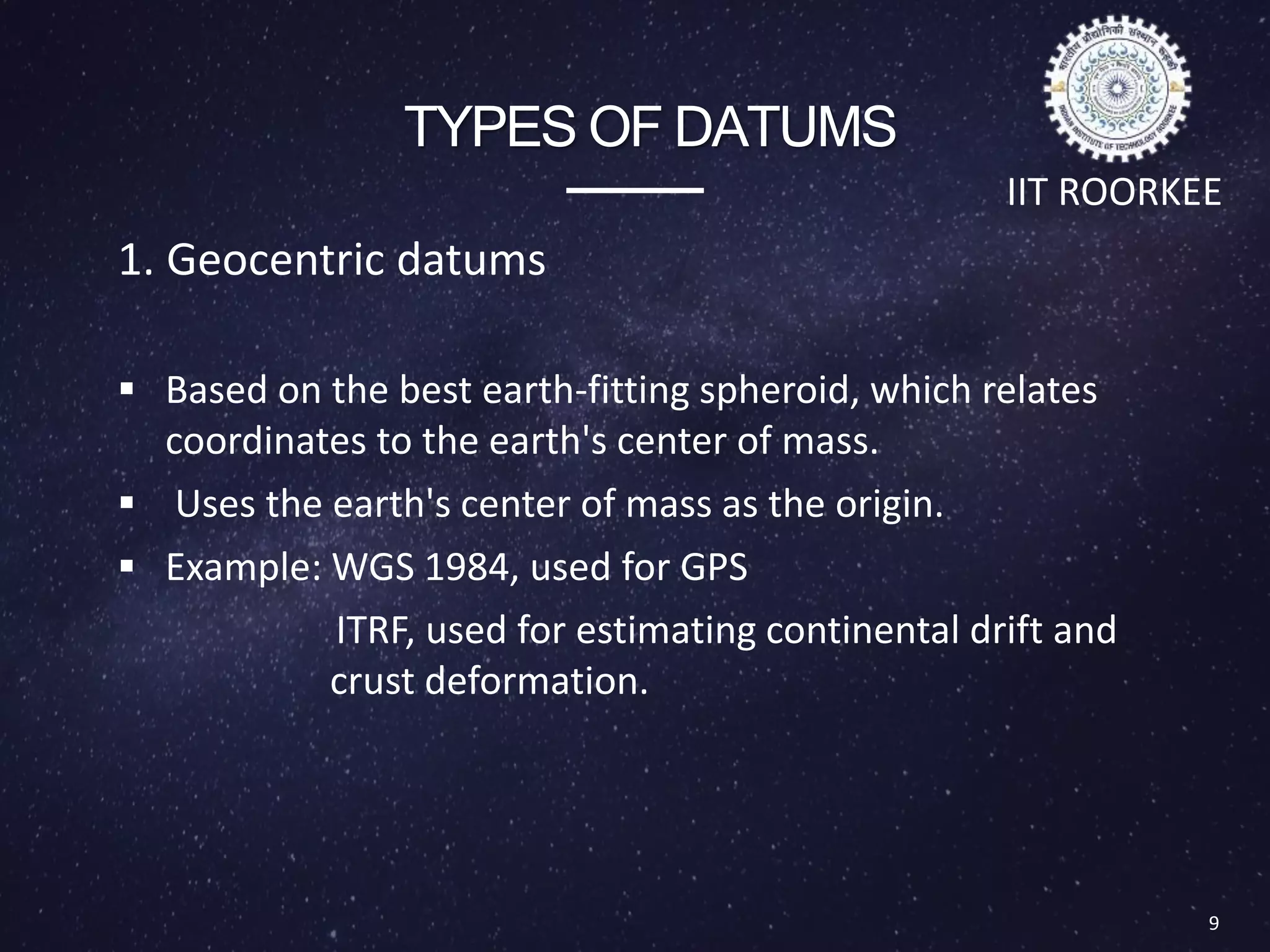 TYPES OF DATUMS
1. Geocentric datums
 Based on the best earth-fitting spheroid, which relates
coordinates to the earth's center of mass.
 Uses the earth's center of mass as the origin.
 Example: WGS 1984, used for GPS
ITRF, used for estimating continental drift and
crust deformation.
9
IIT ROORKEE
 