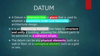 DATUM
 A Datum is reference line or plane that is used to
establish a consistent order and hierarchy in
architectural design.
 It is an organizing element that helps to structure
and unify a building , allowing the different parts to
be perceived as a coherent whole.
 The datum can be any physical elements, such as a
wall or floor ,or a conceptual element, such as a grid
or axis.
 