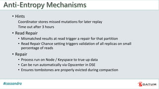 • Hints
Coordinator stores missed mutations for later replay
Time out after 3 hours
• Read Repair
• Mismatched results at read trigger a repair for that partition
• Read Repair Chance setting triggers validation of all replicas on small
percentage of reads
• Repair
• Process run on Node / Keyspace to true up data
• Can be run automatically via Opscenter in DSE
• Ensures tombstones are properly evicted during compaction
 