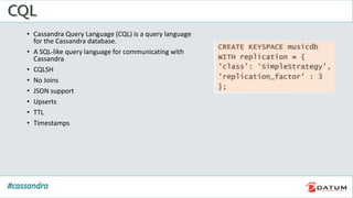 • Cassandra Query Language (CQL) is a query language
for the Cassandra database.
• A SQL-like query language for communicating with
Cassandra
• CQLSH
• No Joins
• JSON support
• Upserts
• TTL
• Timestamps
 