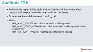 • Extiende las capacidades de la auditoria standard. Permite auditar
campos incluso por medio de una condición booleana.
• Es independiente del parametro audit_trail.
• Vistas:
• DBA_AUDIT_POLICIES: Ver politicas de auditoria Fine-grained
• DBA_AUDIT_POLICY_COLUMNS: ver politicas de auditoria Fine-grained a nivel
de columnas
• DBA_FGA_AUDIT_TRAIL: Ver registros de auditoria Fine-grained
 