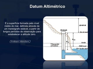 Datum Altimétrico
É a superfície formada pelo nível
médio do mar, definida através de
um mareógrafo estável, a partir de
longos períodos de observação para
estabelecer a altitude zero.
 