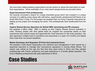 Case Studies
We have been helping leading organizations across sectors to attract the best talent to meet
their expectations . Some examples of our most recent assignments are provided below :
Expat Amusement Park professionals
We recently concluded a search for a large diversified group which has invested in a unique
concept of a walking aviary along with interactive, experimental, edutainment-full theme of an
Exotic Bird Park In India. For this project we assisted them by hiring 2 Spanish executives for
setting up this project and managing the same. This professionals were headhunted from the
UAE.
Captive Shared Service Operation for British MNC advertising and PR company
We assisted a billion dollar MNC in setting up their Captive Shared Service operation in
India. Working closely with their global head we mapped the companies based on their
requirement and cultural needs and appointed the Chief executive for the India operation. We
also appointed multiple head of operations and executives in a span of 6 months and helped
them meet their recruitment deadlines.
Master Developer And Regulator Of Ports And Industrial Zones
We assisted a UAE based organization into maritime/ port management in their search for a
seasoned executive to manage their francophone operations in Guinea (West Africa). The
search was critical as this was the first time they were hiring in Africa and they wanted
professionals with French proficiency and past experience in a similar global operation. We
hired a Maltese professional with past experience in Africa
 