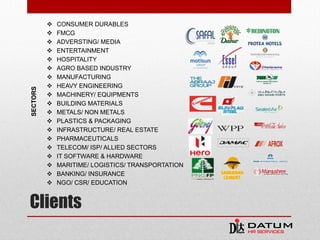 Clients
 CONSUMER DURABLES
 FMCG
 ADVERSTING/ MEDIA
 ENTERTAINMENT
 HOSPITALITY
 AGRO BASED INDUSTRY
 MANUFACTURING
 HEAVY ENGINEERING
 MACHINERY/ EQUIPMENTS
 BUILDING MATERIALS
 METALS/ NON METALS
 PLASTICS & PACKAGING
 INFRASTRUCTURE/ REAL ESTATE
 PHARMACEUTICALS
 TELECOM/ ISP/ ALLIED SECTORS
 IT SOFTWARE & HARDWARE
 MARITIME/ LOGISTICS/ TRANSPORTATION
 BANKING/ INSURANCE
 NGO/ CSR/ EDUCATION
SECTORS
 