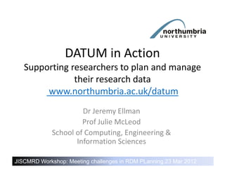 DATUM in Action
   Supporting researchers to plan and manage
               their research data
        www.northumbria.ac.uk/datum
                      Dr Jeremy Ellman
                      Prof Julie McLeod
             School of Computing, Engineering &
                    Information Sciences

JISCMRD Action – Healthy research needs RDM PLanning,23 Mar 2012
DATUM in Workshop: Meeting challenges in healthy data
 