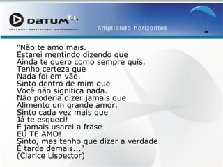"Não te amo mais.  Estarei mentindo dizendo que  Ainda te quero como sempre quis.  Tenho certeza que  Nada foi em vão.  Sinto dentro de mim que  Você não significa nada.  Não poderia dizer jamais que  Alimento um grande amor.  Sinto cada vez mais que  Já te esqueci!  E jamais usarei a frase  EU TE AMO!  Sinto, mas tenho que dizer a verdade  É tarde demais..."  (Clarice Lispector) 