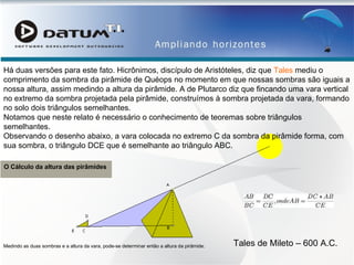 O Cálculo da altura das pirâmides  Há duas versões para este fato. Hicrônimos, discípulo de Aristóteles, diz que  Tales  mediu o comprimento da sombra da pirâmide de Quéops no momento em que nossas sombras são iguais a nossa altura, assim medindo a altura da pirâmide. A de Plutarco diz que fincando uma vara vertical no extremo da sombra projetada pela pirâmide, construímos à sombra projetada da vara, formando no solo dois triângulos semelhantes.  Notamos que neste relato é necessário o conhecimento de teoremas sobre triângulos semelhantes.  Observando o desenho abaixo, a vara colocada no extremo C da sombra da pirâmide forma, com sua sombra, o triângulo DCE que é semelhante ao triângulo ABC.  Medindo as duas sombras e a altura da vara, pode-se determinar então a altura da pirâmide.  Tales de Mileto – 600 A.C. 