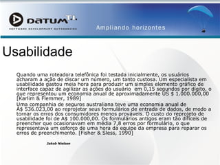 Usabilidade Quando uma roteadora telefônica foi testada inicialmente, os usuários acharam a ação de discar um número, um tanto custosa. Um especialista em usabilidade gastou meia hora para produzir um simples elemento gráfico de interface capaz de agilizar as ações do usuário  em 0,15 segundos por dígito, o que representou um economia anual de aproximadamente US $ 1.000.000,00 [Karlim & Flemmer, 1989] Uma companhia de seguros australiana teve uma economia anual de A$ 536.023,00 ao reprojetar seus formulários de entrada de dados, de modo a tornar os erros dos consumidores menos prováveis. O custo do reprojeto de usabilidade foi de A$ 100.000,00. Os formulários antigos eram tão difíceis de preencher que ocasionavam em média 7,8 erros por formulário, o que representava um esforço de uma hora da equipe da empresa para reparar os erros de preenchimento. [Fisher & Sless, 1990] Jakob Nielsen   