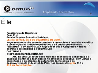 É lei Presidência da República Casa Civil Subchefia para Assuntos Jurídicos LEI No 10.973, DE 2 DE DEZEMBRO DE 2004. RegulamentoDispõe sobre incentivos à inovação e à pesquisa científica e tecnológica no ambiente produtivo e dá outras providências.        O PRESIDENTE DA REPÚBLICA Faço saber que o Congresso Nacional decreta e eu sanciono a seguinte Lei: CAPÍTULO I DISPOSIÇÕES PRELIMINARES          Art. 1 o  Esta Lei estabelece medidas de incentivo à  inovação  e à pesquisa científica e tecnológica no ambiente produtivo, com vistas à capacitação e ao alcance da autonomia tecnológica e ao desenvolvimento industrial do País, nos termos dos  arts . 218  e  219 da Constituição. Presidência da República Casa Civil Subchefia para Assuntos Jurídicos 