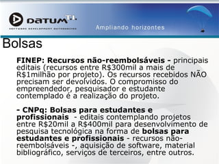 Bolsas FINEP: Recursos não-reembolsáveis -  principais editais (recursos entre R$300mil a mais de R$1milhão por projeto). Os recursos recebidos NÃO precisam ser devolvidos. O compromisso do empreendedor, pesquisador e estudante contemplado é a realização do projeto.  - CNPq: Bolsas para estudantes e profissionais   - editais contemplando projetos entre R$20mil a R$400mil para desenvolvimento de pesquisa tecnológica na forma de  bolsas para estudantes e profissionais  - recursos não-reembolsáveis -, aquisição de software, material bibliográfico, serviços de terceiros, entre outros.  