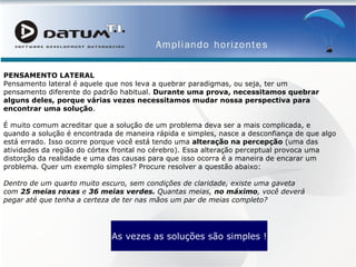 PENSAMENTO LATERAL Pensamento lateral é aquele que nos leva a quebrar paradigmas, ou seja, ter um pensamento diferente do padrão habitual.  Durante uma prova, necessitamos quebrar alguns deles, porque várias vezes necessitamos mudar nossa perspectiva para encontrar uma solução . É muito comum acreditar que a solução de um problema deva ser a mais complicada, e quando a solução é encontrada de maneira rápida e simples, nasce a desconfiança de que algo está errado. Isso ocorre porque você está tendo uma  alteração na percepção  (uma das atividades da região do córtex frontal no cérebro). Essa alteração perceptual provoca uma distorção da realidade e uma das causas para que isso ocorra é a maneira de encarar um problema. Quer um exemplo simples? Procure resolver a questão abaixo: Dentro de um quarto muito escuro, sem condições de claridade, existe uma gaveta com  25 meias roxas  e  36 meias verdes.  Quantas meias,  no máximo , você deverá pegar até que tenha a certeza de ter nas mãos um par de meias completo? As vezes as soluções são simples ! 