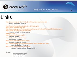 Links http://www.finep.gov.br/revista_brasileira_inovacao/indice.asp Revista  Brasileira de Inovação http://www.inovacaotecnologica.com.br/index. php http://www.sedetec.ufrgs.br/ http://www.ibge.gov.br/home/estatistica/economia/industria/pintec/2003/default.shtm http://www.sc.sucesu.org.br/inovacao/ Forum de Inovação em Santa Catarina www.hbr.com http://www.inovforum.org.br/ Forum de Inovacao http://info.abril.com.br/survey/ Campeões de Inovação http://www.centrodeinovacao.org.br/ Centro de Inovação da Microsoft  http://video.google.com/videoplay? docid =7802818288058377867 Prevendo BUG em sistemas http://www.improveit.com.br/podcast Diversas podcast sobre Métodos Ágeis Livros: A musica dos números Primos A maior partida do Século O Homem que Calculava Regulamento Dispõe sobre incentivos à inovação e à pesquisa científica e tecnológica no ambiente produtivo e dá outras providências. 