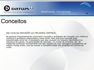 Conceitos Não Confunda INOVAÇÃO com MELHORIA CONTÍNUA As pessoas freqüentemente confundem inovação e processos de inovação com melhoria contínua e processos relacionados a esse tema. Para que uma inovação seja caracterizada como tal, é necessário que seja causado um impacto significativo na estrutura de preços, na participação de mercado, na receita da empresa, etc. As melhorias contínuas normalmente nao são capazes de criar vantagens competitivas de médio e longo prazo, mas de manter a competitividade dos produtos em termos de custo.  