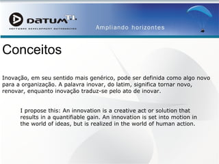 Conceitos Inovação, em seu sentido mais genérico, pode ser definida como algo novo para a organização. A palavra inovar, do latim, significa tornar novo, renovar, enquanto inovação traduz-se pelo ato de inovar.  I propose this: An innovation is a creative act or solution that results in a quantifiable gain. An innovation is set into motion in the world of ideas, but is realized in the world of human action.  