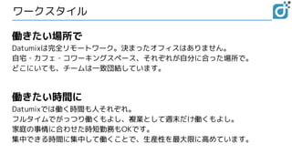 ワークスタイル
働きたい場所で
Datumixは完全リモートワーク。決まったオフィスはありません。
自宅・カフェ・コワーキングスペース、それぞれが自分に合った場所で。
どこにいても、チームは一致団結しています。
働きたい時間に
Datumixでは働く時間も人それぞれ。
フルタイムでがっつり働くもよし、複業として週末だけ働くもよし。
家庭の事情に合わせた時短勤務もOKです。
集中できる時間に集中して働くことで、生産性を最大限に高めています。
 