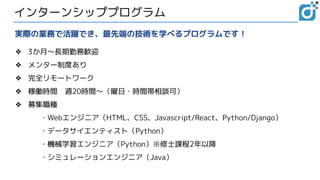インターンシッププログラム
❖ 3か月～長期勤務歓迎
❖ メンター制度あり
❖ 完全リモートワーク
❖ 稼働時間　週20時間～（曜日・時間帯相談可）
❖ 募集職種
・Webエンジニア（HTML、CSS、Javascript/React、Python/Django）
・データサイエンティスト（Python）
・機械学習エンジニア（Python）※修士課程2年以降
・シミュレーションエンジニア（Java）
実際の業務で活躍でき、最先端の技術を学べるプログラムです！
 