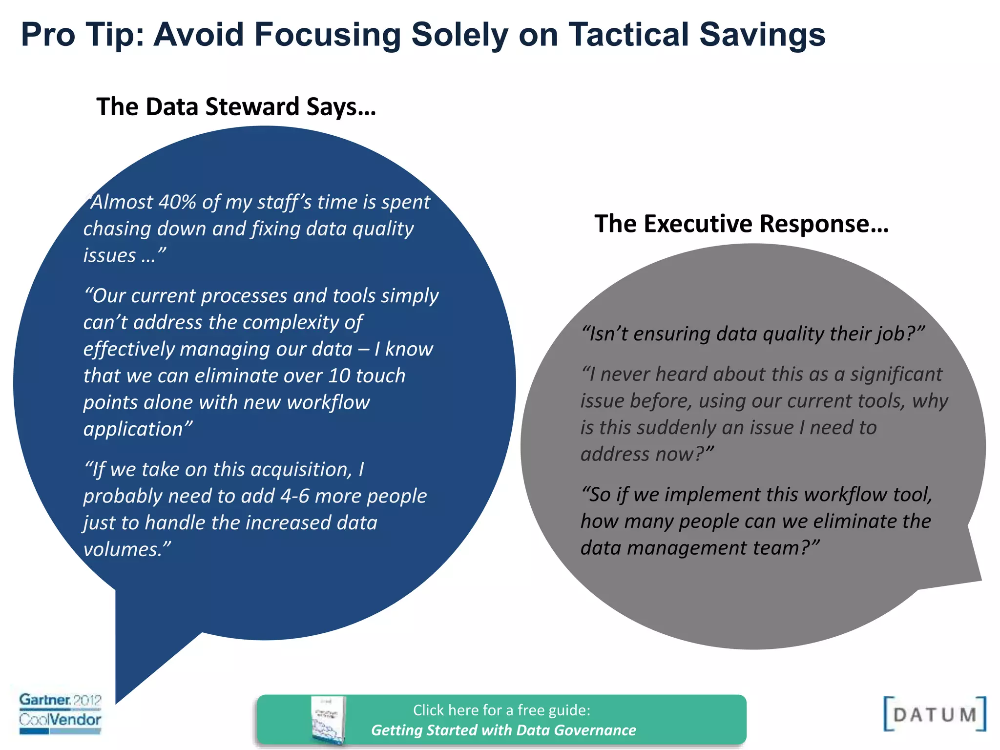 Confidential and Proprietary. All rights reserved Copyright© 2014. DATUM LLC
The Data Steward Says…
“Almost 40% of my staff’s time is spent
chasing down and fixing data quality
issues …”
“Our current processes and tools simply
can’t address the complexity of
effectively managing our data – I know
that we can eliminate over 10 touch
points alone with new workflow
application”
“If we take on this acquisition, I
probably need to add 4-6 more people
just to handle the increased data
volumes.”
The Executive Response…
Pro Tip: Avoid Focusing Solely on Tactical Savings
“Isn’t ensuring data quality their job?”
“I never heard about this as a significant
issue before, using our current tools, why
is this suddenly an issue I need to
address now?”
“So if we implement this workflow tool,
how many people can we eliminate the
data management team?”
Click here for a free guide:
Getting Started with Data Governance
 