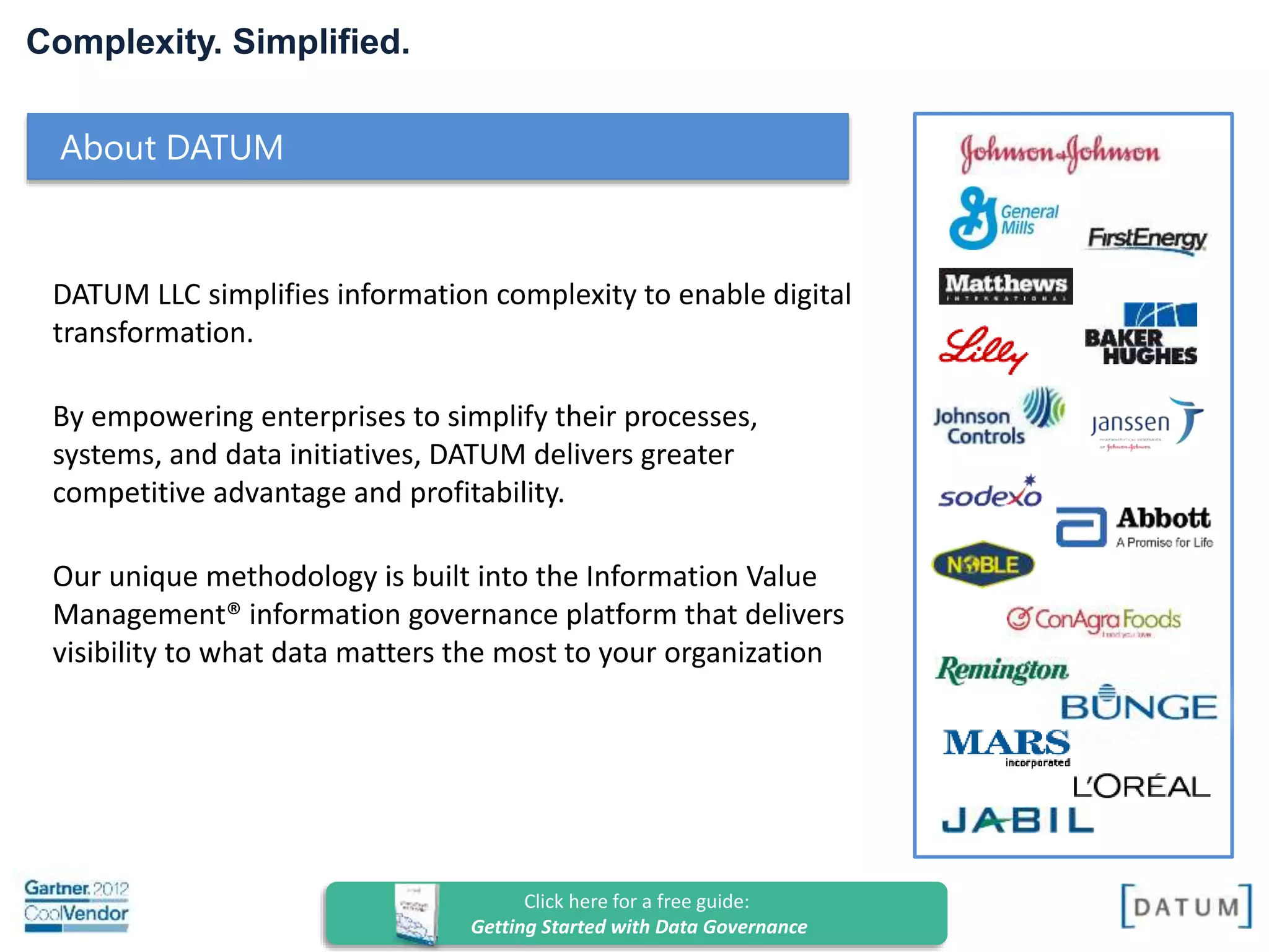 Confidential and Proprietary. All rights reserved Copyright© 2014. DATUM LLC
Complexity. Simplified.
DATUM LLC simplifies information complexity to enable digital
transformation.
By empowering enterprises to simplify their processes,
systems, and data initiatives, DATUM delivers greater
competitive advantage and profitability.
Our unique methodology is built into the Information Value
Management® information governance platform that delivers
visibility to what data matters the most to your organization
About DATUM
 